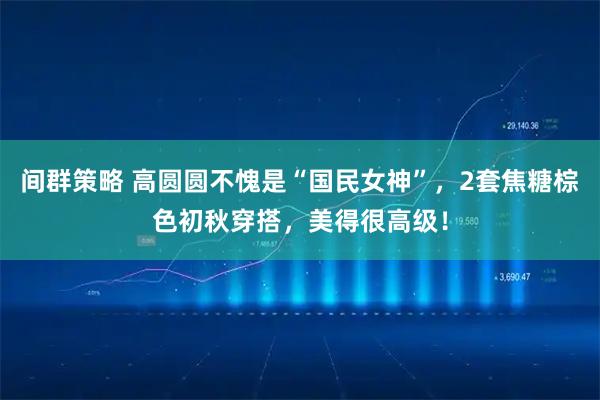 间群策略 高圆圆不愧是“国民女神”，2套焦糖棕色初秋穿搭，美得很高级！