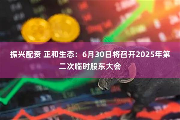 振兴配资 正和生态：6月30日将召开2025年第二次临时股东大会