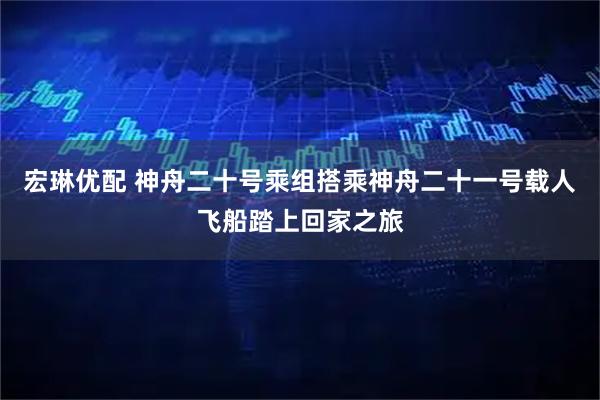 宏琳优配 神舟二十号乘组搭乘神舟二十一号载人飞船踏上回家之旅