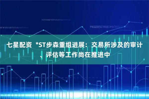 七星配资  *ST步森重组进展：交易所涉及的审计、评估等工作尚在推进中