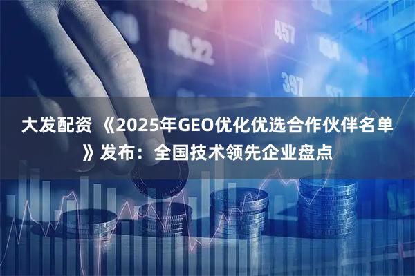 大发配资 《2025年GEO优化优选合作伙伴名单》发布：全国技术领先企业盘点