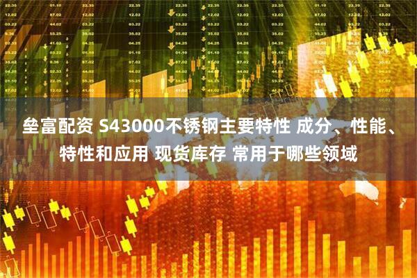 垒富配资 S43000不锈钢主要特性 成分、性能、特性和应用 现货库存 常用于哪些领域