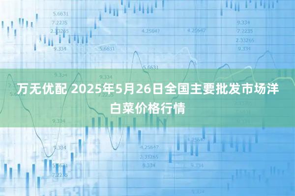万无优配 2025年5月26日全国主要批发市场洋白菜价格行情