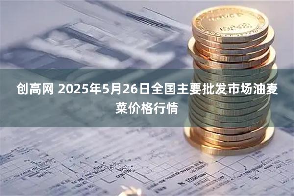 创高网 2025年5月26日全国主要批发市场油麦菜价格行情