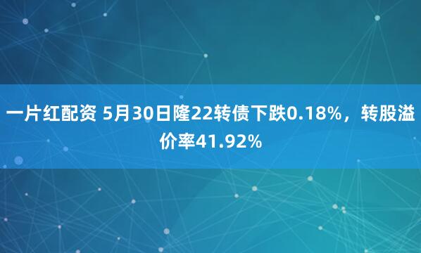 一片红配资 5月30日隆22转债下跌0.18%，转股溢价率41.92%