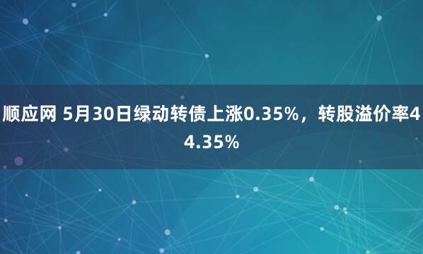 顺应网 5月30日绿动转债上涨0.35%，转股溢价率44.35%
