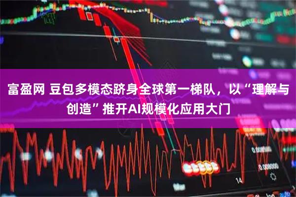 富盈网 豆包多模态跻身全球第一梯队,以“理解与创造”推开AI规模化应用大门