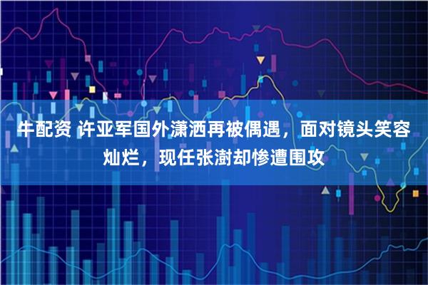 牛配资 许亚军国外潇洒再被偶遇,面对镜头笑容灿烂,现任张澍却惨遭围攻