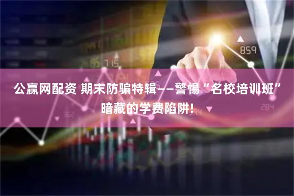 公赢网配资 期末防骗特辑——警惕“名校培训班”暗藏的学费陷阱!